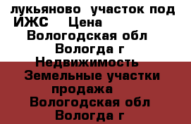 лукьяново, участок под ИЖС  › Цена ­ 1 000 000 - Вологодская обл., Вологда г. Недвижимость » Земельные участки продажа   . Вологодская обл.,Вологда г.